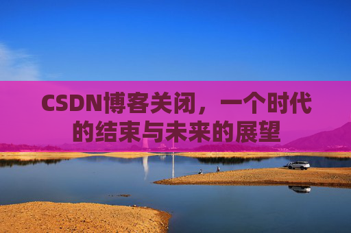 CSDN博客关闭，一个时代的结束与未来的展望